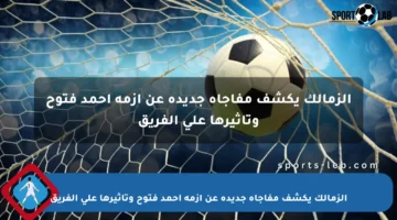 الزمالك يكشف مفاجأة جديدة عن أزمة أحمد فتوح وتأثيرها على الفريق